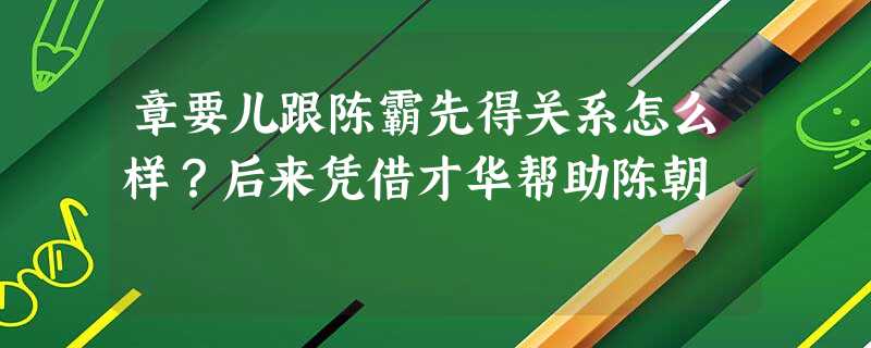 章要儿跟陈霸先得关系怎么样?后来凭借才华帮助陈朝 章要儿跟陈霸先得关系怎么样?后来凭借才华帮助陈朝