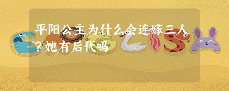 平阳公主为什么会连嫁三人?她有后代吗 平阳公主为什么会连嫁三人?她有后代吗