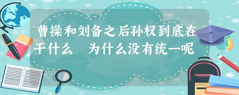 曹操和刘备之后孙权到底在干什么 为什么没有统一呢 曹操和刘备之后孙权到底在干什么 为什么没有统一呢