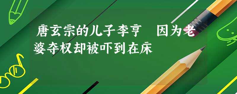唐玄宗的儿子李亨 因为老婆夺权却被吓到在床 唐玄宗的儿子李亨 因为老婆夺权却被吓到在床