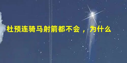 杜预连骑马射箭都不会 ,为什么会成为第一个真正文武双全的名将? 杜预连骑马射箭都不会 ,为什么会成为第一个真正文武双全的名将?