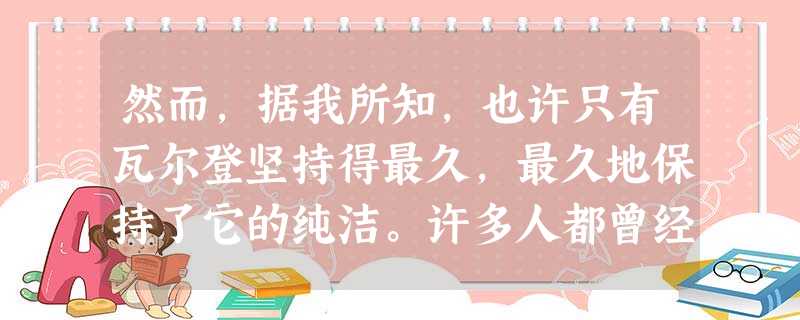 然而,据我所知,也许只有瓦尔登坚持得最久,最久地保持了它的纯洁。许多人都曾经被譬喻为瓦尔登湖,但只有少数几个人能受之 然而,据我所知,也许只有瓦尔登坚持得最久,最久地保持了它的纯洁。许多人都曾经被譬喻为瓦尔登湖,但只有少数几个人能受之