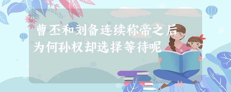 曹丕和刘备连续称帝之后 为何孙权却选择等待呢 曹丕和刘备连续称帝之后 为何孙权却选择等待呢