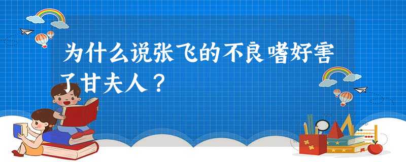 为什么说张飞的不良嗜好害了甘夫人? 为什么说张飞的不良嗜好害了甘夫人?