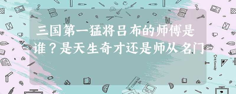 三国第一猛将吕布的师傅是谁?是天生奇才还是师从名门 三国第一猛将吕布的师傅是谁?是天生奇才还是师从名门