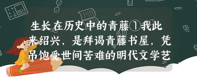 生长在历史中的青藤①我此来绍兴,是拜谒青藤书屋,凭吊饱受世间苦难的明代文学艺术大师徐渭的。 ②走进书屋大门,迎面是一个小小 生长在历史中的青藤①我此来绍兴,是拜谒青藤书屋,凭吊饱受世间苦难的明代文学艺术大师徐渭的。 ②走进书屋大门,迎面是一个小小