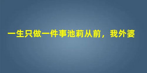 一生只做一件事池莉从前,我外婆家屋后有一座大园子,园子里头长满花木蔬菜和中草药,芙蓉花、鸡冠花、桃树、垂柳、小白菜、香葱、车前草、鸡血藤等混 一生只做一件事池莉从前,我外婆家屋后有一座大园子,园子里头长满花木蔬菜和中草药,芙蓉花、鸡冠花、桃树、垂柳、小白菜、香葱、车前草、鸡血藤等混