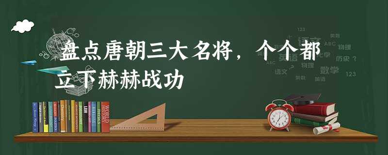 盘点唐朝三大名将,个个都立下赫赫战功 盘点唐朝三大名将,个个都立下赫赫战功