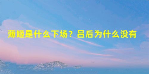 薄姬是什么下场?吕后为什么没有对她下手 薄姬是什么下场?吕后为什么没有对她下手