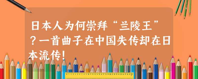 日本人为何崇拜“兰陵王”?一首曲子在中国失传却在日本流传! 日本人为何崇拜“兰陵王”?一首曲子在中国失传却在日本流传!