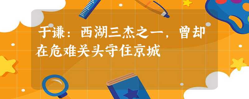 于谦:西湖三杰之一,曾却在危难关头守住京城 于谦:西湖三杰之一,曾却在危难关头守住京城