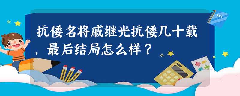 抗倭名将戚继光抗倭几十载,最后结局怎么样? 抗倭名将戚继光抗倭几十载,最后结局怎么样?