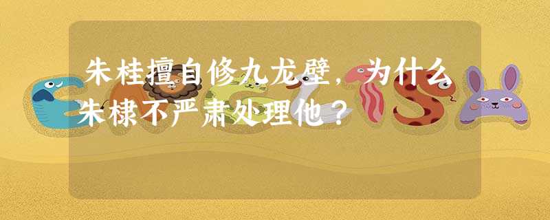 朱桂擅自修九龙壁,为什么朱棣不严肃处理他? 朱桂擅自修九龙壁,为什么朱棣不严肃处理他?