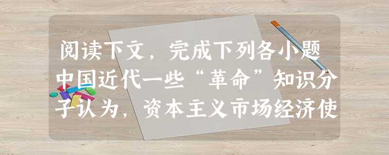 阅读下文,完成下列各小题中国近代一些“革命”知识分子认为,资本主义市场经济使劳动力成为商品,成为一个一无所有的、只能靠出卖自己劳动力为生的无产者,这是资本家剥削 阅读下文,完成下列各小题中国近代一些“革命”知识分子认为,资本主义市场经济使劳动力成为商品,成为一个一无所有的、只能靠出卖自己劳动力为生的无产者,这是资本家剥削