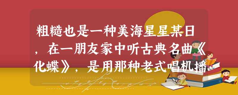粗糙也是一种美海星星某日,在一朋友家中听古典名曲《化蝶》,是用那种老式唱机播放的。塑胶唱片在金属唱针下面不慌不忙地转溜着,如泣如诉的旋律,宛 粗糙也是一种美海星星某日,在一朋友家中听古典名曲《化蝶》,是用那种老式唱机播放的。塑胶唱片在金属唱针下面不慌不忙地转溜着,如泣如诉的旋律,宛