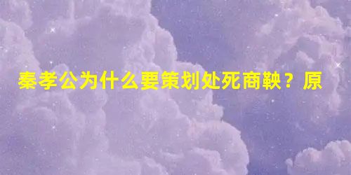 秦孝公为什么要策划处死商鞅?原因是什么 秦孝公为什么要策划处死商鞅?原因是什么