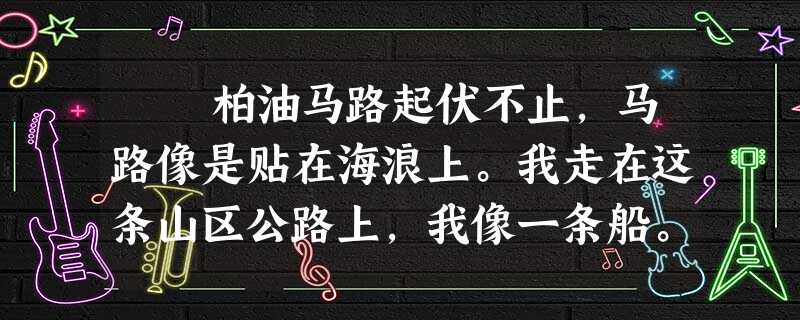 柏油马路起伏不止,马路像是贴在海浪上。我走在这条山区公路上,我像一条船。这年我十八岁,我下巴上那几根黄色的胡须迎风飘 柏油马路起伏不止,马路像是贴在海浪上。我走在这条山区公路上,我像一条船。这年我十八岁,我下巴上那几根黄色的胡须迎风飘