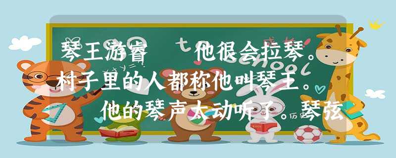 琴王游睿 他很会拉琴。村子里的人都称他叫琴王。 他的琴声太动听了。琴弦拉动,一串串嘹亮的音符就接踵而出。他 琴王游睿 他很会拉琴。村子里的人都称他叫琴王。 他的琴声太动听了。琴弦拉动,一串串嘹亮的音符就接踵而出。他