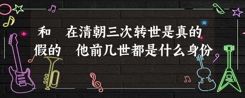 和珅在清朝三次转世是真的假的 他前几世都是什么身份 和珅在清朝三次转世是真的假的 他前几世都是什么身份