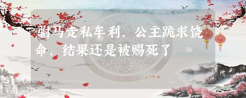 驸马走私牟利,公主跪求饶命,结果还是被赐死了 驸马走私牟利,公主跪求饶命,结果还是被赐死了