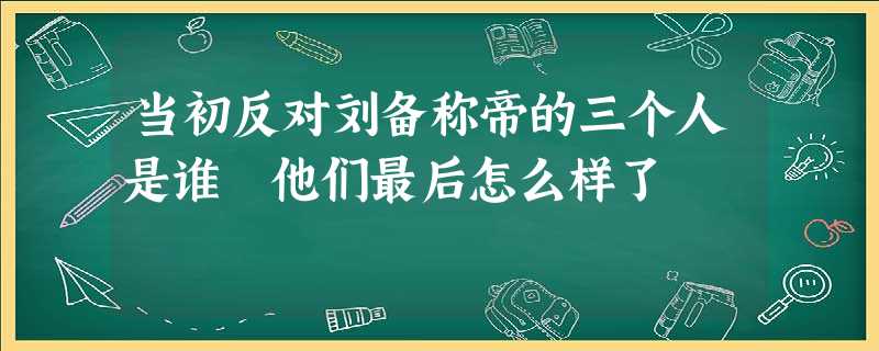 当初反对刘备称帝的三个人是谁 他们最后怎么样了 当初反对刘备称帝的三个人是谁 他们最后怎么样了