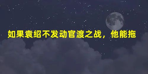 如果袁绍不发动官渡之战,他能拖垮曹操吗? 如果袁绍不发动官渡之战,他能拖垮曹操吗?
