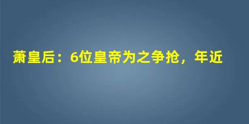 萧皇后:6位皇帝为之争抢,年近50还能迷倒李世民 萧皇后:6位皇帝为之争抢,年近50还能迷倒李世民