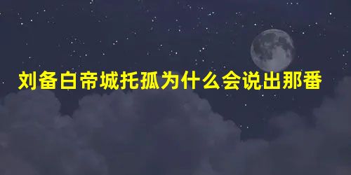 刘备白帝城托孤为什么会说出那番话 他真的是在试探诸葛亮吗 刘备白帝城托孤为什么会说出那番话 他真的是在试探诸葛亮吗