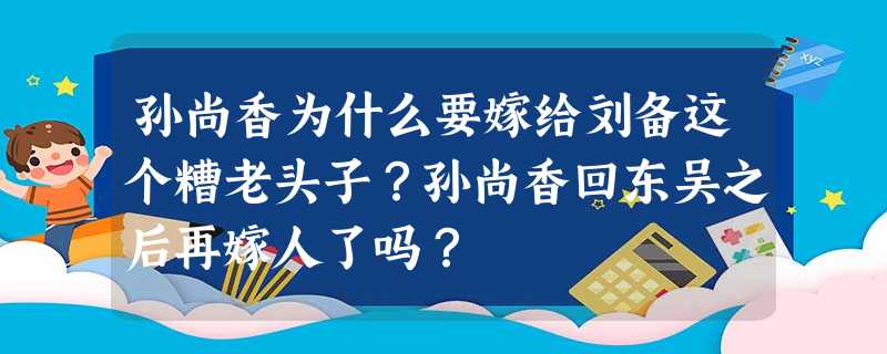 孙尚香为什么要嫁给刘备这个糟老头子?孙尚香回东吴之后再嫁人了吗? 孙尚香为什么要嫁给刘备这个糟老头子?孙尚香回东吴之后再嫁人了吗?