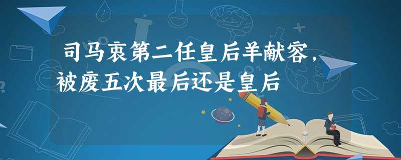 司马衷第二任皇后羊献容,被废五次最后还是皇后 司马衷第二任皇后羊献容,被废五次最后还是皇后