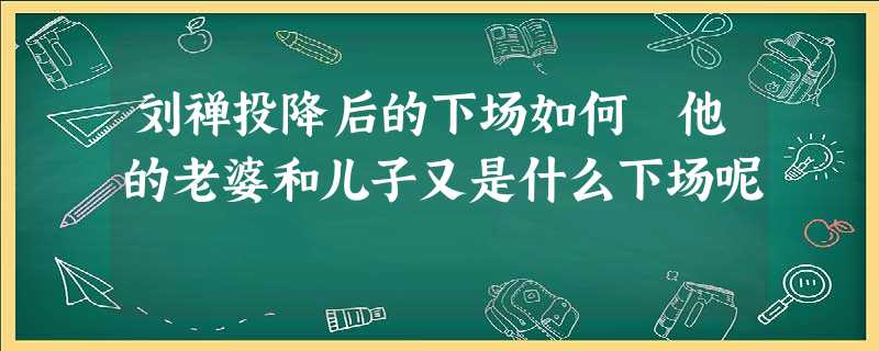 刘禅投降后的下场如何 他的老婆和儿子又是什么下场呢 刘禅投降后的下场如何 他的老婆和儿子又是什么下场呢