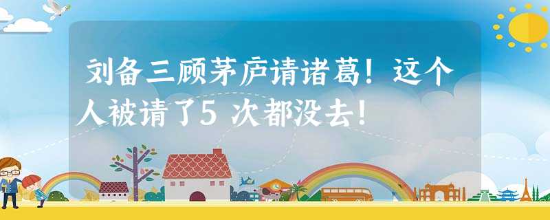 刘备三顾茅庐请诸葛!这个人被请了5次都没去! 刘备三顾茅庐请诸葛!这个人被请了5次都没去!