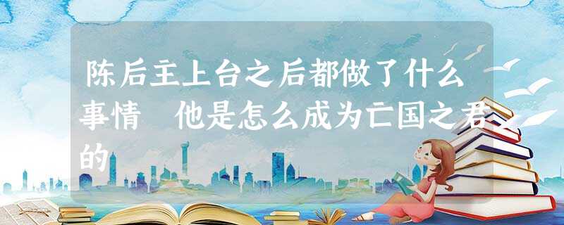 陈后主上台之后都做了什么事情 他是怎么成为亡国之君的 陈后主上台之后都做了什么事情 他是怎么成为亡国之君的