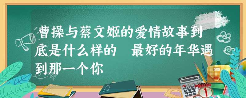 曹操与蔡文姬的爱情故事到底是什么样的 最好的年华遇到那一个你 曹操与蔡文姬的爱情故事到底是什么样的 最好的年华遇到那一个你