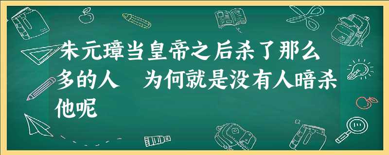 朱元璋当皇帝之后杀了那么多的人 为何就是没有人暗杀他呢 朱元璋当皇帝之后杀了那么多的人 为何就是没有人暗杀他呢