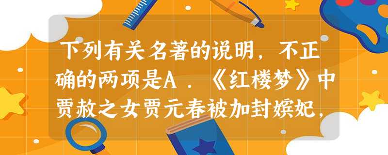 下列有关名著的说明,不正确的两项是A.《红楼梦》中贾赦之女贾元春被加封嫔妃,皇帝特许贾府建造省亲别院。贾府大兴土木,历时半年建成,后元春回家省亲,赐名“大观园” 下列有关名著的说明,不正确的两项是A.《红楼梦》中贾赦之女贾元春被加封嫔妃,皇帝特许贾府建造省亲别院。贾府大兴土木,历时半年建成,后元春回家省亲,赐名“大观园”