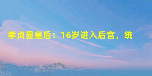 孝贞显皇后:16岁进入后宫,统摄后宫30年 孝贞显皇后:16岁进入后宫,统摄后宫30年