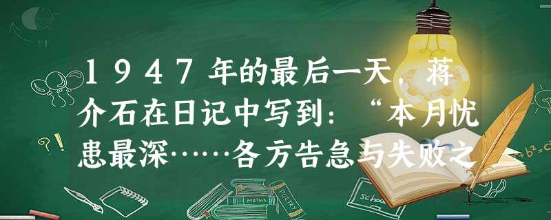 1947年的最后一天,蒋介石在日记中写到:“本月忧患最深……各方告急与失败之报,几如雪片飞来,蓐食宵衣,兢兢业业,未敢或懈,自省俯仰无愧,信道益笃, 1947年的最后一天,蒋介石在日记中写到:“本月忧患最深……各方告急与失败之报,几如雪片飞来,蓐食宵衣,兢兢业业,未敢或懈,自省俯仰无愧,信道益笃,