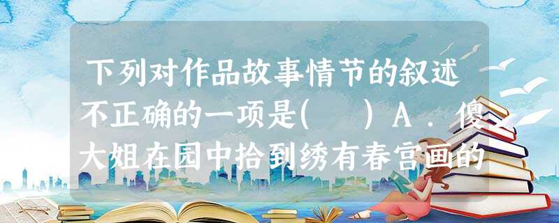 下列对作品故事情节的叙述不正确的一项是( )A.傻大姐在园中拾到绣有春宫画的香囊,王夫人大怒,要查清物主。王夫人令凤姐和王善保家的一起抄检大观园。在怡红院里,晴 下列对作品故事情节的叙述不正确的一项是( )A.傻大姐在园中拾到绣有春宫画的香囊,王夫人大怒,要查清物主。王夫人令凤姐和王善保家的一起抄检大观园。在怡红院里,晴