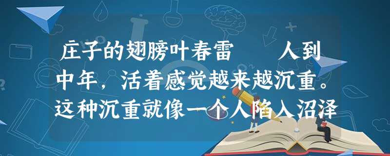 庄子的翅膀叶春雷 人到中年,活着感觉越来越沉重。这种沉重就像一个人陷入沼泽,你拼命想挣脱泥水的围困 庄子的翅膀叶春雷 人到中年,活着感觉越来越沉重。这种沉重就像一个人陷入沼泽,你拼命想挣脱泥水的围困