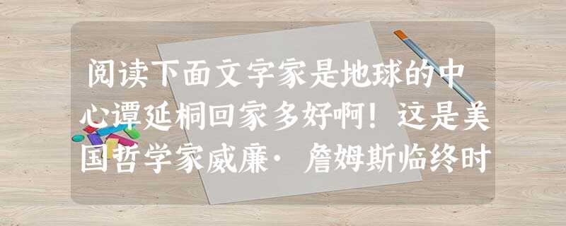 阅读下面文字家是地球的中心谭延桐回家多好啊!这是美国哲学家威廉·詹姆斯临终时所说的最后一句话。1907年,威廉辞去了哈佛大学的教授,开始了他计划中的欧洲之旅。所 阅读下面文字家是地球的中心谭延桐回家多好啊!这是美国哲学家威廉·詹姆斯临终时所说的最后一句话。1907年,威廉辞去了哈佛大学的教授,开始了他计划中的欧洲之旅。所