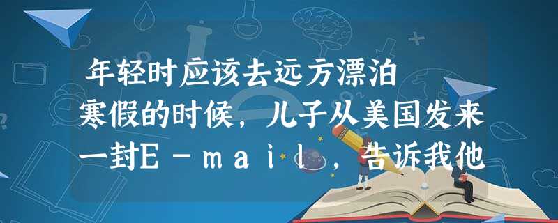 年轻时应该去远方漂泊 寒假的时候,儿子从美国发来一封E-mail,告诉我他要利用这个假期,开车从他所 年轻时应该去远方漂泊 寒假的时候,儿子从美国发来一封E-mail,告诉我他要利用这个假期,开车从他所