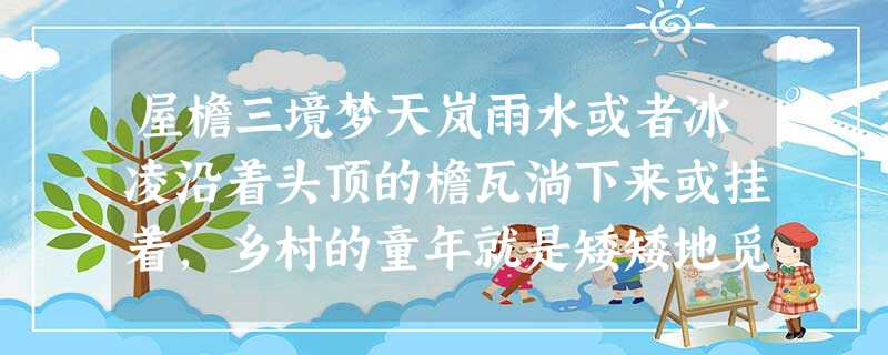 屋檐三境梦天岚雨水或者冰凌沿着头顶的檐瓦淌下来或挂着,乡村的童年就是矮矮地觅一处干禾——坐着或者躺着,任那断金碎玉般的声音在耳畔不停 屋檐三境梦天岚雨水或者冰凌沿着头顶的檐瓦淌下来或挂着,乡村的童年就是矮矮地觅一处干禾——坐着或者躺着,任那断金碎玉般的声音在耳畔不停