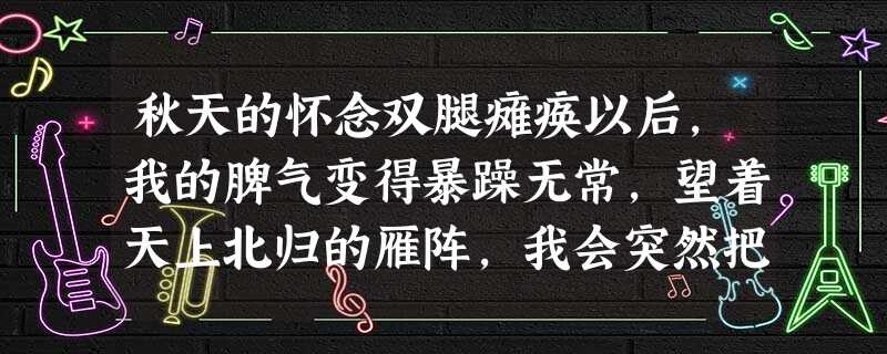 秋天的怀念双腿瘫痪以后,我的脾气变得暴躁无常,望着天上北归的雁阵,我会突然把面前的攻璃砸碎;听着录音机里甜美的歌声,我会猛地把手边 秋天的怀念双腿瘫痪以后,我的脾气变得暴躁无常,望着天上北归的雁阵,我会突然把面前的攻璃砸碎;听着录音机里甜美的歌声,我会猛地把手边