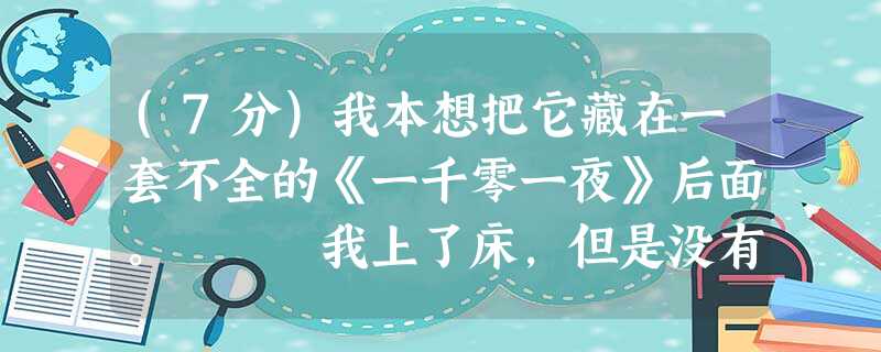 (7分)我本想把它藏在一套不全的《一千零一夜》后面。 我上了床,但是没有入睡。凌晨三四点,我开了灯,找出那本怪书翻看。其中 (7分)我本想把它藏在一套不全的《一千零一夜》后面。 我上了床,但是没有入睡。凌晨三四点,我开了灯,找出那本怪书翻看。其中