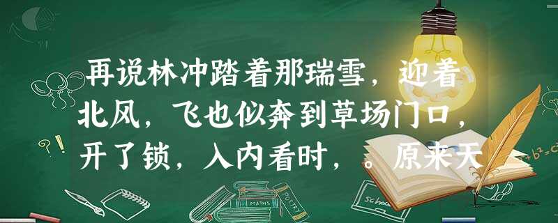 再说林冲踏着那瑞雪,迎着北风,飞也似奔到草场门口,开了锁,入内看时,。原来天理昭然,佑护善人义士,因这场大雪,救了 再说林冲踏着那瑞雪,迎着北风,飞也似奔到草场门口,开了锁,入内看时,。原来天理昭然,佑护善人义士,因这场大雪,救了