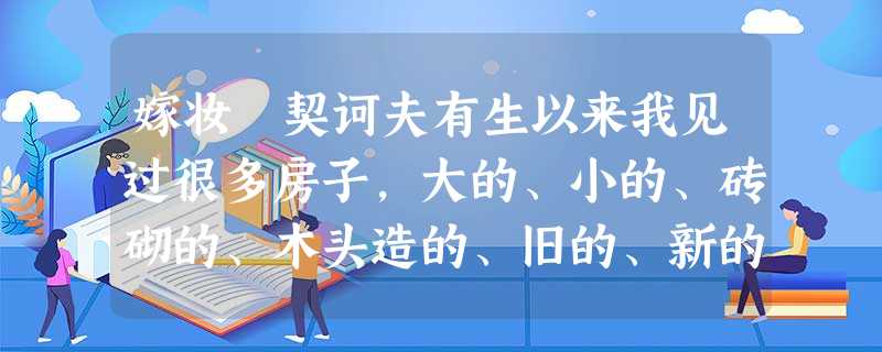 嫁妆 契诃夫有生以来我见过很多房子,大的、小的、砖砌的、木头造的、旧的、新的,可是有一所房子特别生动地保留在我的记忆里。不过 嫁妆 契诃夫有生以来我见过很多房子,大的、小的、砖砌的、木头造的、旧的、新的,可是有一所房子特别生动地保留在我的记忆里。不过