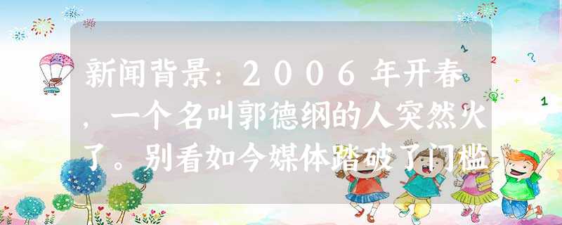 新闻背景:2006年开春,一个名叫郭德纲的人突然火了。别看如今媒体踏破了门槛,各地演出邀约不断,可当初成名 新闻背景:2006年开春,一个名叫郭德纲的人突然火了。别看如今媒体踏破了门槛,各地演出邀约不断,可当初成名