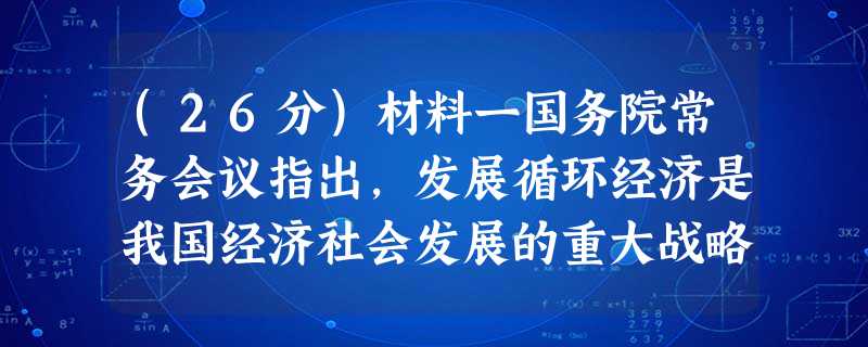 (26分)材料一国务院常务会议指出,发展循环经济是我国经济社会发展的重大战略任务,是推进生态文明建设、实现可持续发展的重要途径和基本方式。会议讨论通过的《“十二 (26分)材料一国务院常务会议指出,发展循环经济是我国经济社会发展的重大战略任务,是推进生态文明建设、实现可持续发展的重要途径和基本方式。会议讨论通过的《“十二