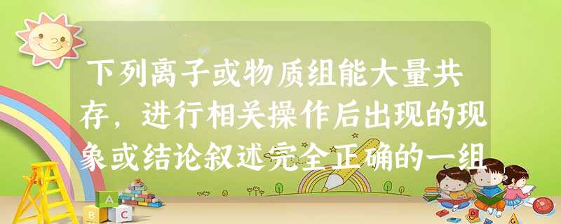 下列离子或物质组能大量共存,进行相关操作后出现的现象或结论叙述完全正确的一组是选项离子或物质操作、现象或结论ANa+、 K+、Cl—、SO42—通入 CO2后 下列离子或物质组能大量共存,进行相关操作后出现的现象或结论叙述完全正确的一组是选项离子或物质操作、现象或结论ANa+、 K+、Cl—、SO42—通入 CO2后